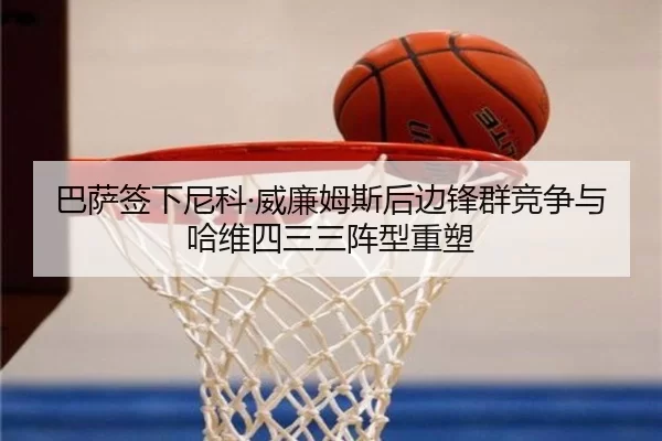 巴萨签下尼科·威廉姆斯后边锋群竞争与哈维四三三阵型重塑