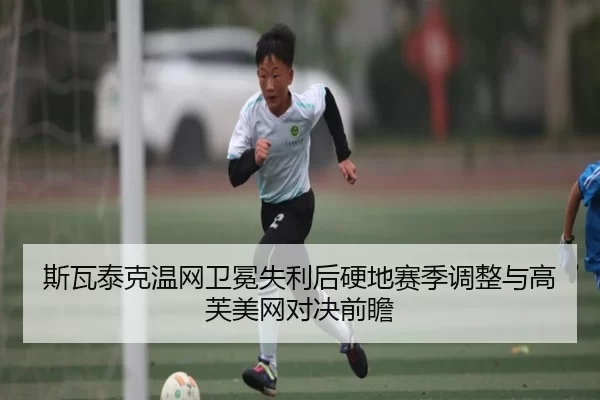 斯瓦泰克温网卫冕失利后硬地赛季调整与高芙美网对决前瞻